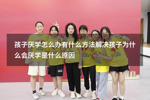 孩子厌学怎么办 有什么方法解决（孩子为什么会厌学是什么原因）